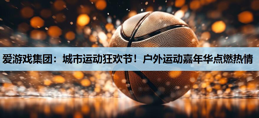 爱游戏集团：城市运动狂欢节！户外运动嘉年华点燃热情