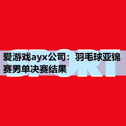 羽毛球亚锦赛男单决赛结果 羽毛球亚锦赛男单决赛结果