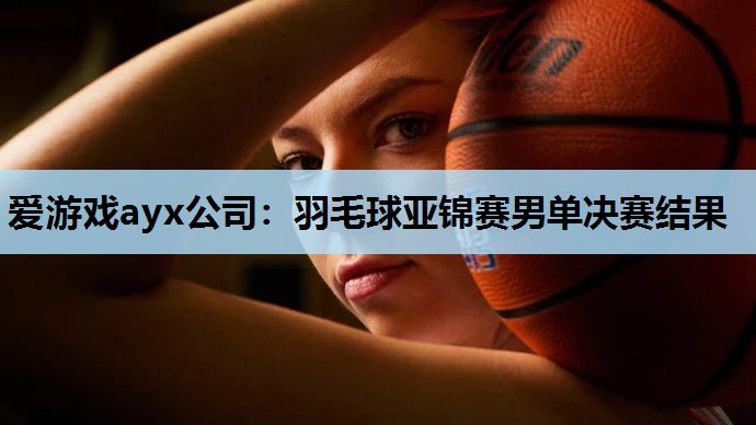 羽毛球亚锦赛男单决赛结果 羽毛球亚锦赛男单决赛结果