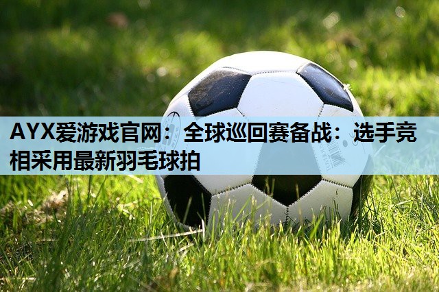全球巡回赛备战:选手竞相采用最新羽毛球拍 全球巡回赛备战:选手竞相采用最新羽毛球拍