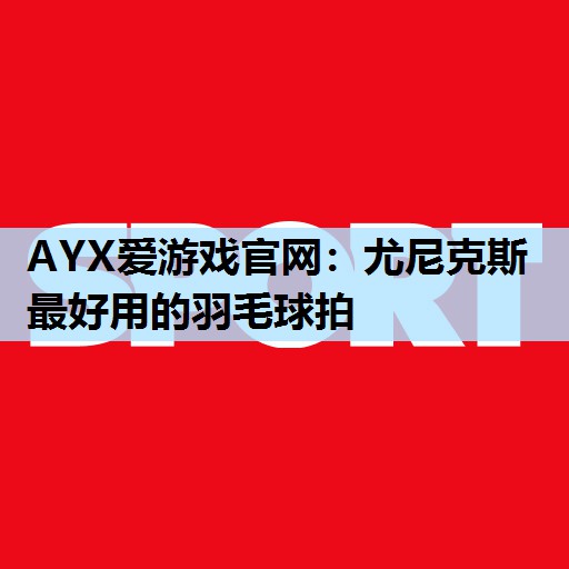 尤尼克斯最好用的羽毛球拍 尤尼克斯最好用的羽毛球拍